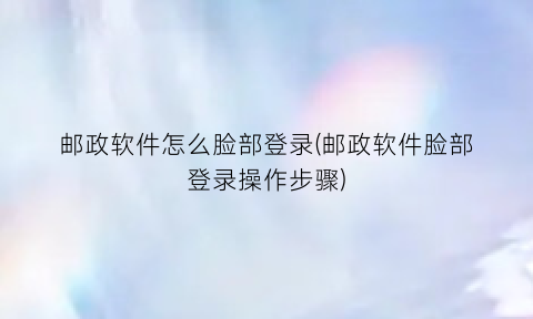 “邮政软件怎么脸部登录(邮政软件脸部登录操作步骤)
