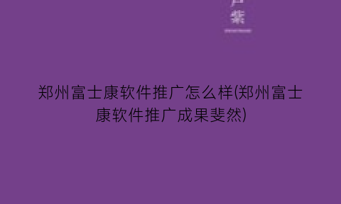 郑州富士康软件推广怎么样(郑州富士康软件推广成果斐然)