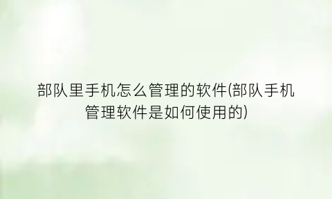 部队里手机怎么管理的软件(部队手机管理软件是如何使用的)