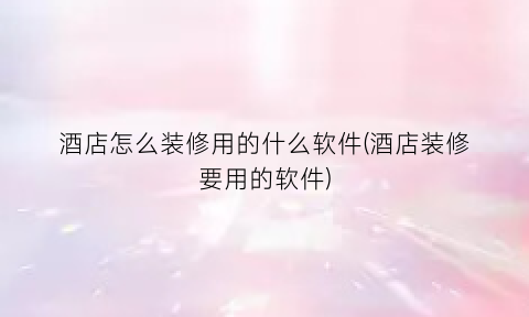 酒店怎么装修用的什么软件(酒店装修要用的软件)