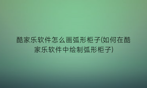 “酷家乐软件怎么画弧形柜子(如何在酷家乐软件中绘制弧形柜子)