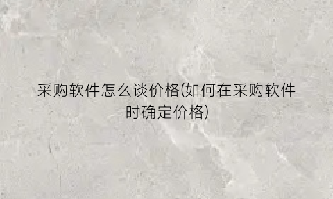 “采购软件怎么谈价格(如何在采购软件时确定价格)