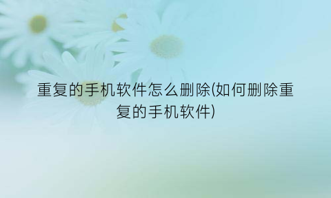 重复的手机软件怎么删除(如何删除重复的手机软件)
