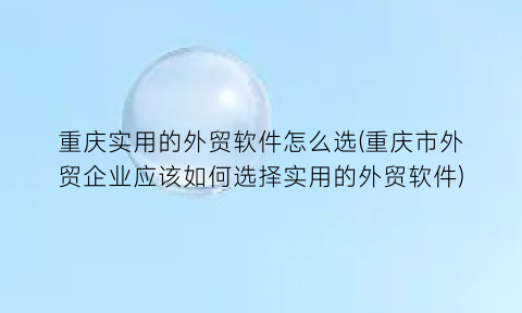 重庆实用的外贸软件怎么选(重庆市外贸企业应该如何选择实用的外贸软件)