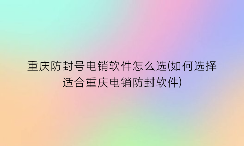 “重庆防封号电销软件怎么选(如何选择适合重庆电销防封软件)