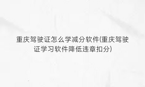“重庆驾驶证怎么学减分软件(重庆驾驶证学习软件降低违章扣分)