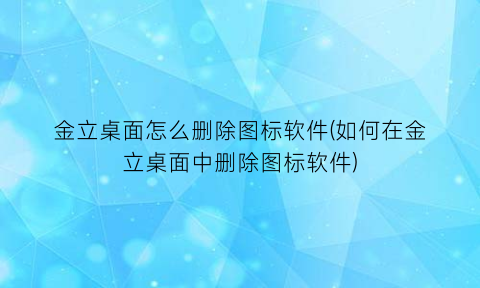 “金立桌面怎么删除图标软件(如何在金立桌面中删除图标软件)