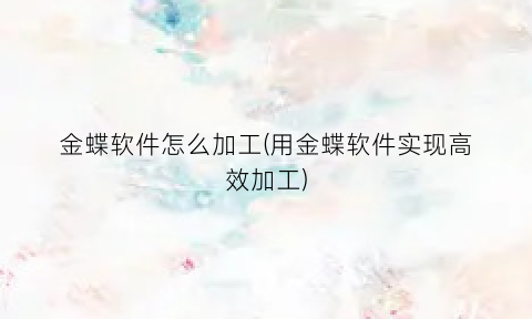 “金蝶软件怎么加工(用金蝶软件实现高效加工)