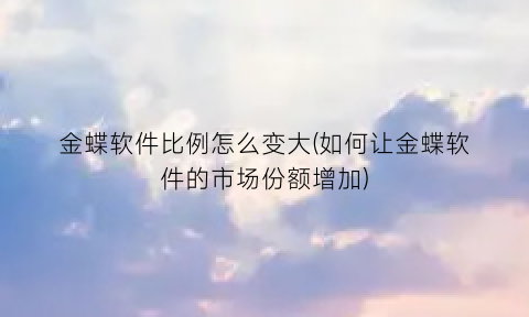 “金蝶软件比例怎么变大(如何让金蝶软件的市场份额增加)