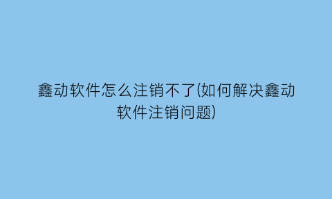 鑫动软件怎么注销不了(如何解决鑫动软件注销问题)