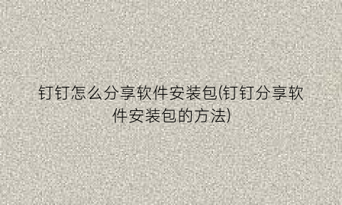“钉钉怎么分享软件安装包(钉钉分享软件安装包的方法)