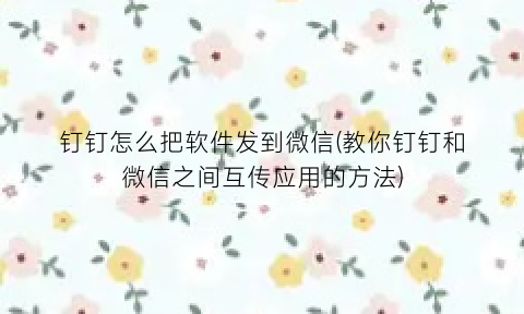 “钉钉怎么把软件发到微信(教你钉钉和微信之间互传应用的方法)