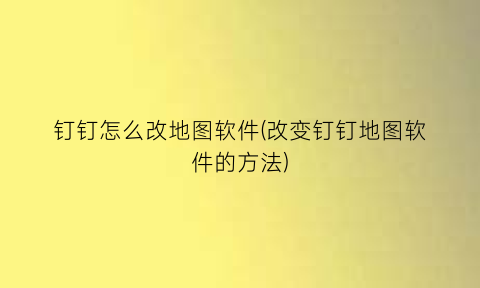 钉钉怎么改地图软件(改变钉钉地图软件的方法)
