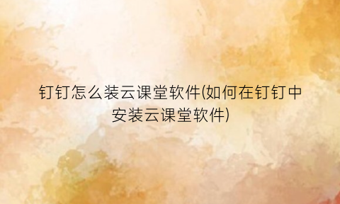 “钉钉怎么装云课堂软件(如何在钉钉中安装云课堂软件)