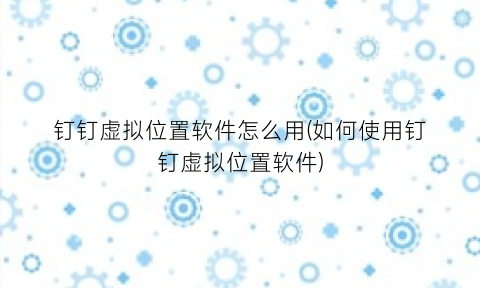 “钉钉虚拟位置软件怎么用(如何使用钉钉虚拟位置软件)