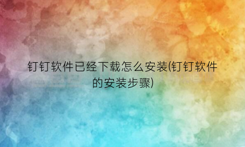 “钉钉软件已经下载怎么安装(钉钉软件的安装步骤)