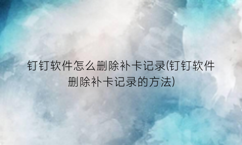 “钉钉软件怎么删除补卡记录(钉钉软件删除补卡记录的方法)