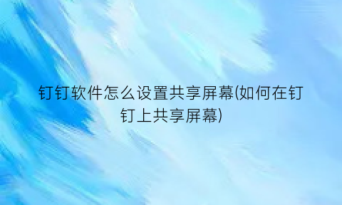 “钉钉软件怎么设置共享屏幕(如何在钉钉上共享屏幕)