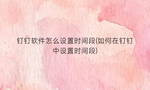 “钉钉软件怎么设置时间段(如何在钉钉中设置时间段)