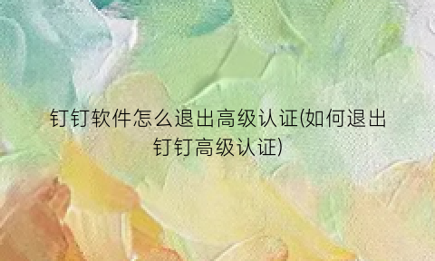钉钉软件怎么退出高级认证(如何退出钉钉高级认证)