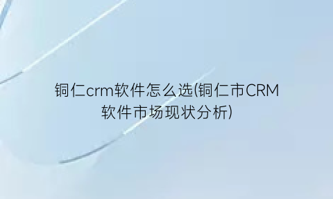 铜仁crm软件怎么选(铜仁市CRM软件市场现状分析)