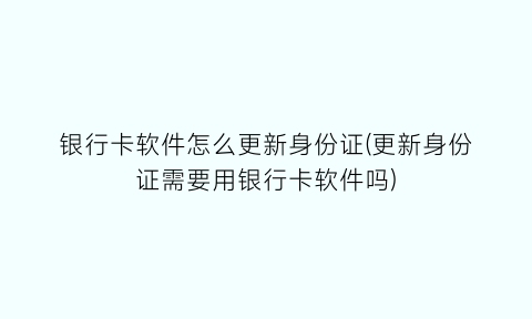 银行卡软件怎么更新身份证(更新身份证需要用银行卡软件吗)