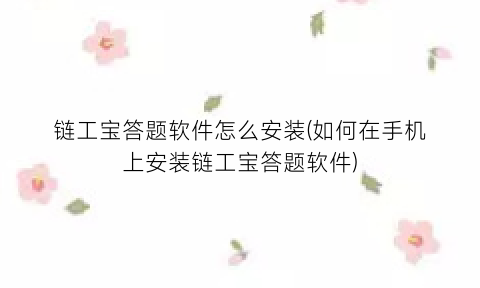 “链工宝答题软件怎么安装(如何在手机上安装链工宝答题软件)