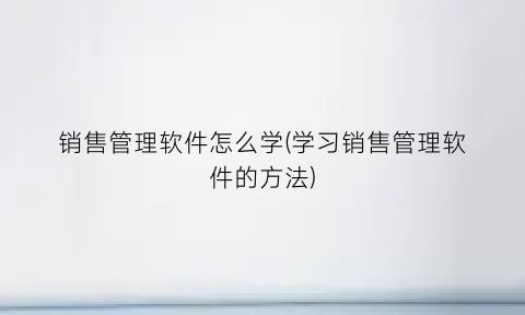 销售管理软件怎么学(学习销售管理软件的方法)