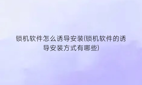 锁机软件怎么诱导安装(锁机软件的诱导安装方式有哪些)