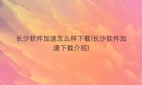 长沙软件加速怎么样下载(长沙软件加速下载介绍)