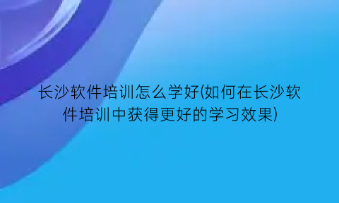 长沙软件培训怎么学好(如何在长沙软件培训中获得更好的学习效果)