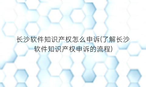 长沙软件知识产权怎么申诉(了解长沙软件知识产权申诉的流程)