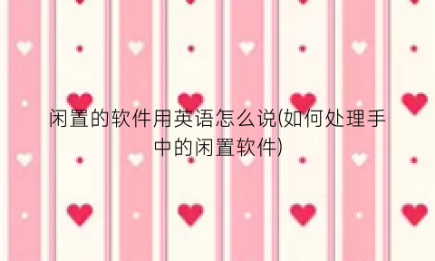 “闲置的软件用英语怎么说(如何处理手中的闲置软件)