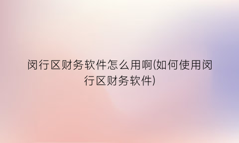 “闵行区财务软件怎么用啊(如何使用闵行区财务软件)