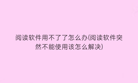 阅读软件用不了了怎么办(阅读软件突然不能使用该怎么解决)