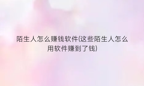“陌生人怎么赚钱软件(这些陌生人怎么用软件赚到了钱)