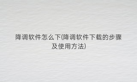 “降调软件怎么下(降调软件下载的步骤及使用方法)