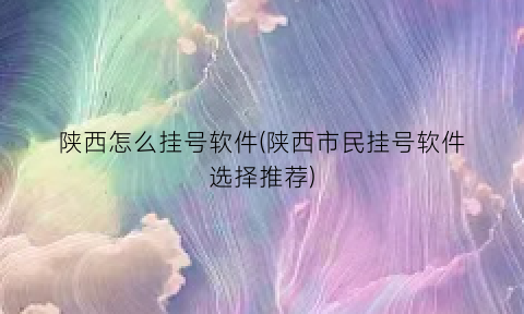 陕西怎么挂号软件(陕西市民挂号软件选择推荐)