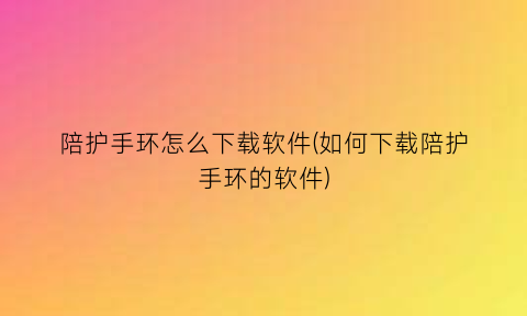 陪护手环怎么下载软件(如何下载陪护手环的软件)