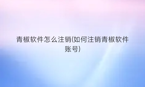 青椒软件怎么注销(如何注销青椒软件账号)