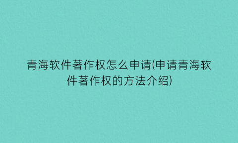 青海软件著作权怎么申请(申请青海软件著作权的方法介绍)