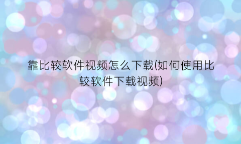 靠比较软件视频怎么下载(如何使用比较软件下载视频)
