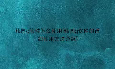 “韩国g软件怎么使用(韩国g软件的详细使用方法介绍)