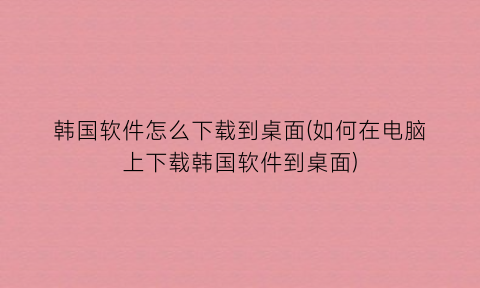 “韩国软件怎么下载到桌面(如何在电脑上下载韩国软件到桌面)