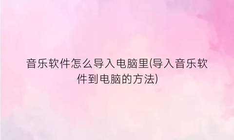 音乐软件怎么导入电脑里(导入音乐软件到电脑的方法)