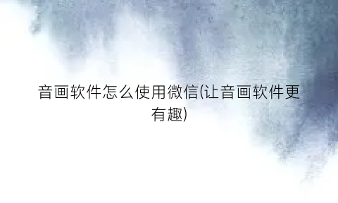 音画软件怎么使用微信(让音画软件更有趣)