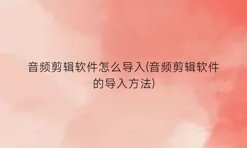 “音频剪辑软件怎么导入(音频剪辑软件的导入方法)