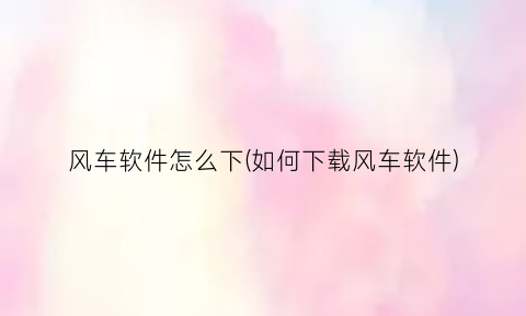 “风车软件怎么下(如何下载风车软件)