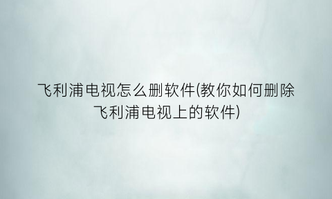 飞利浦电视怎么删软件(教你如何删除飞利浦电视上的软件)