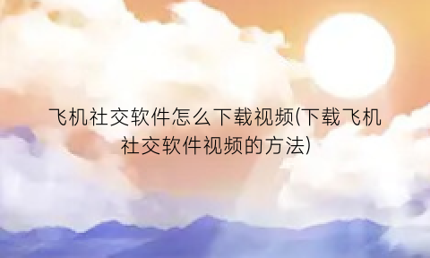 飞机社交软件怎么下载视频(下载飞机社交软件视频的方法)